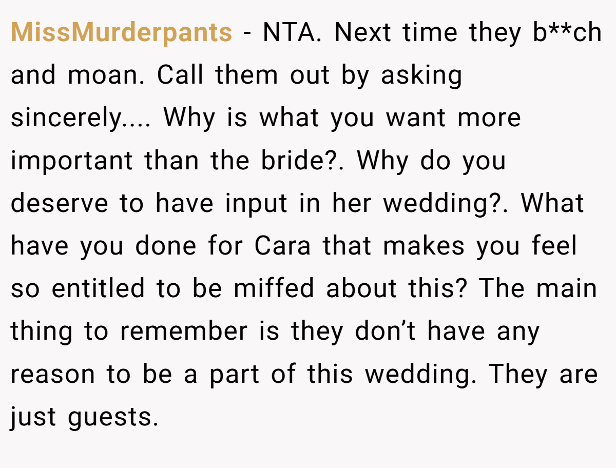 MissMurderpants − NTA. Next time they b**ch and moan. Call them out by asking sincerely.... Why is what you want more important than the bride?. Why do you deserve to have input in her wedding?. What have you done for Cara that makes you feel so entitled to be miffed about this? The main thing to remember is they don’t have any reason to be a part of this wedding. They are just guests.