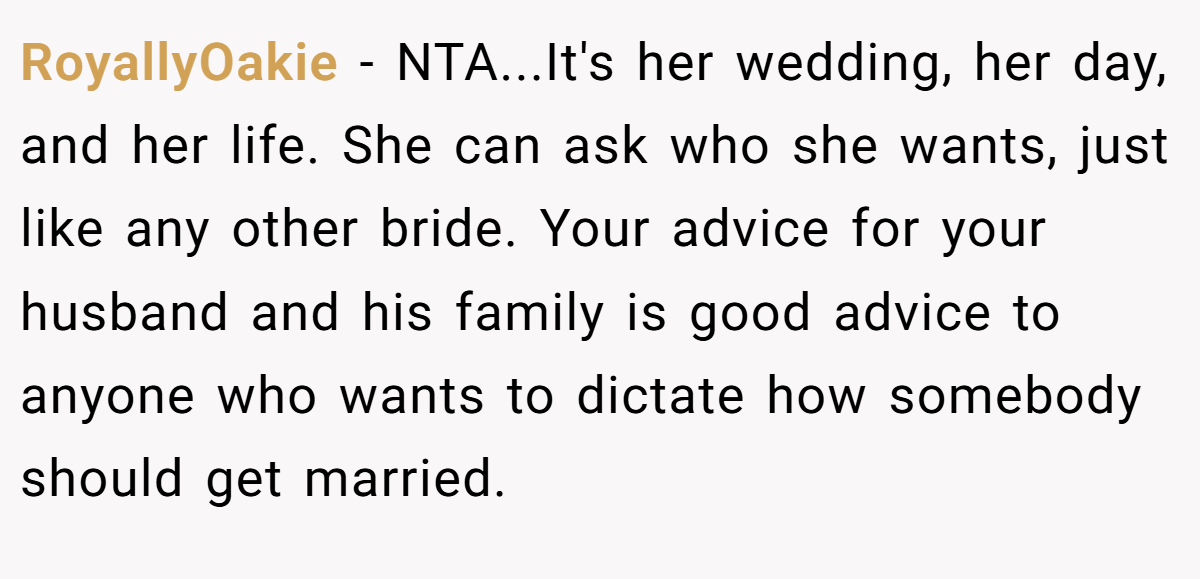RoyallyOakie − NTA...It's her wedding, her day, and her life. She can ask who she wants, just like any other bride. Your advice for your husband and his family is good advice to anyone who wants to dictate how somebody should get married.