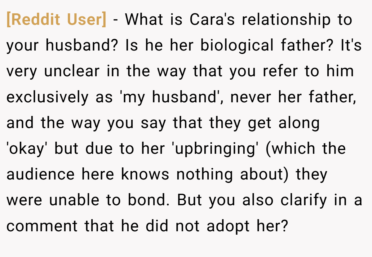 [Reddit User] − What is Cara's relationship to your husband? Is he her biological father? It's very unclear in the way that you refer to him exclusively as 'my husband', never her father, and the way you say that they get along 'okay' but due to her 'upbringing' (which the audience here knows nothing about) they were unable to bond. But you also clarify in a comment that he did not adopt her?
