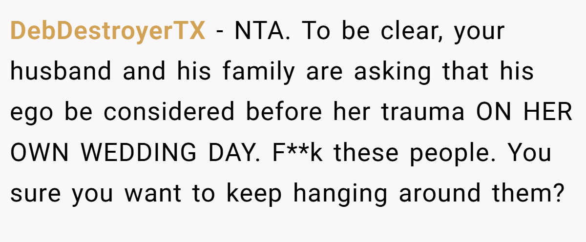 DebDestroyerTX − NTA. To be clear, your husband and his family are asking that his ego be considered before her trauma ON HER OWN WEDDING DAY. F**k these people. You sure you want to keep hanging around them?