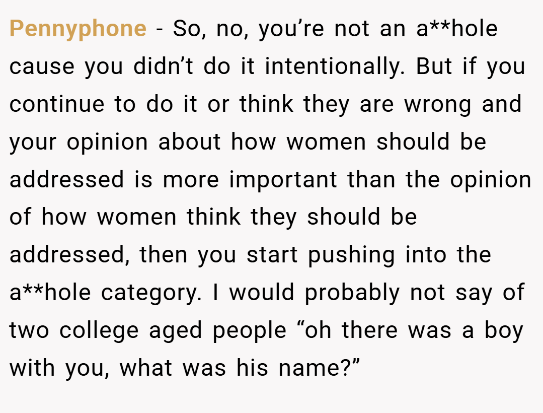 Pennyphone − So, no, you’re not an a**hole cause you didn’t do it intentionally. But if you continue to do it or think they are wrong and your opinion about how women should be addressed is more important than the opinion of how women think they should be addressed, then you start pushing into the a**hole category. I would probably not say of two college aged people “oh there was a boy with you, what was his name?”