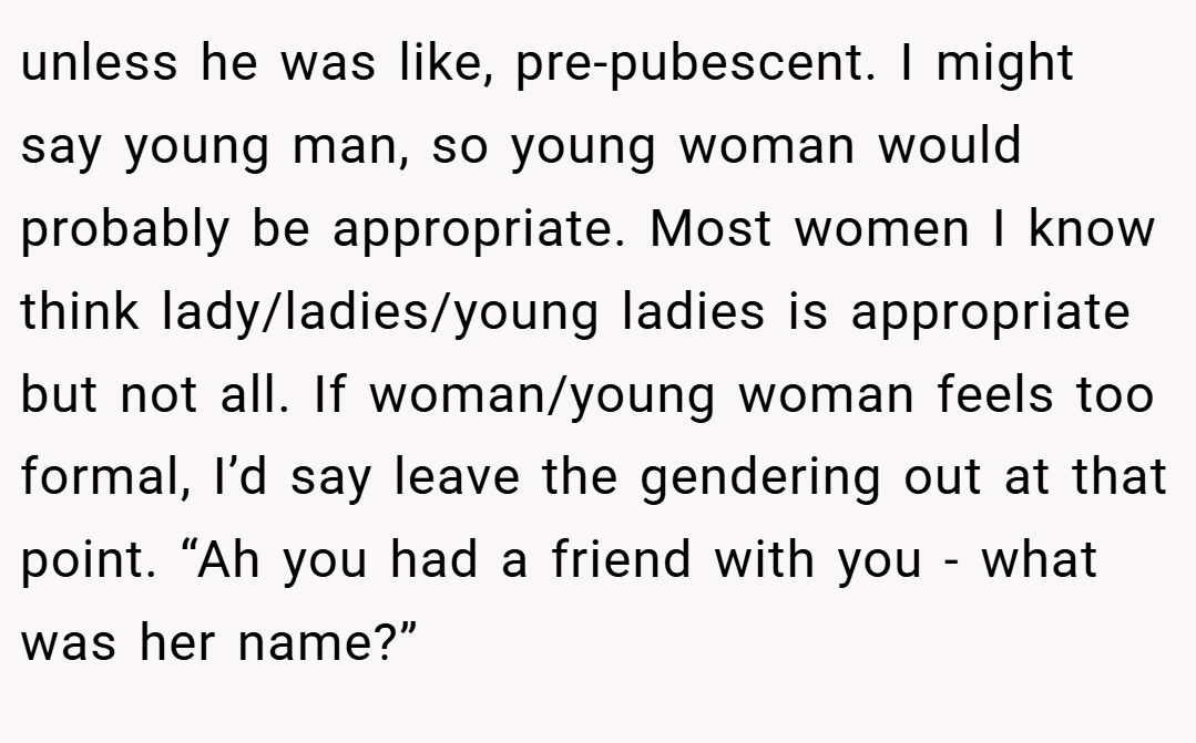 unless he was like, pre-pubescent. I might say young man, so young woman would probably be appropriate. Most women I know think lady/ladies/young ladies is appropriate but not all. If woman/young woman feels too formal, I’d say leave the gendering out at that point. “Ah you had a friend with you - what was her name?”