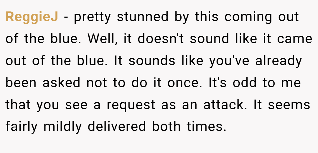 ReggieJ − pretty stunned by this coming out of the blue. Well, it doesn't sound like it came out of the blue. It sounds like you've already been asked not to do it once. It's odd to me that you see a request as an attack. It seems fairly mildly delivered both times.