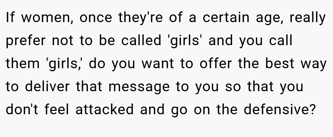 If women, once they're of a certain age, really prefer not to be called 'girls' and you call them 'girls,' do you want to offer the best way to deliver that message to you so that you don't feel attacked and go on the defensive?