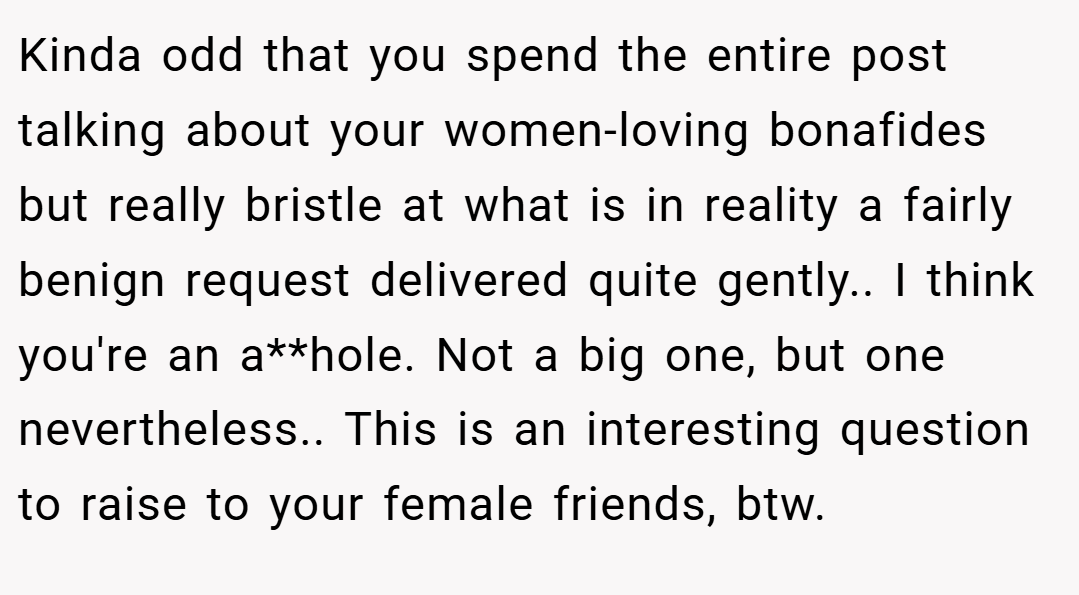 Kinda odd that you spend the entire post talking about your women-loving bonafides but really bristle at what is in reality a fairly benign request delivered quite gently.. I think you're an a**hole. Not a big one, but one nevertheless.. This is an interesting question to raise to your female friends, btw.