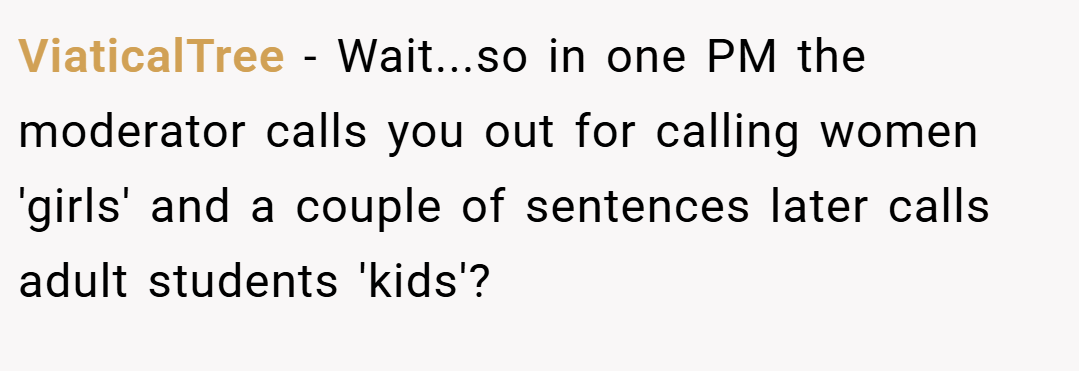 ViaticalTree − Wait...so in one PM the moderator calls you out for calling women 'girls' and a couple of sentences later calls adult students 'kids'?