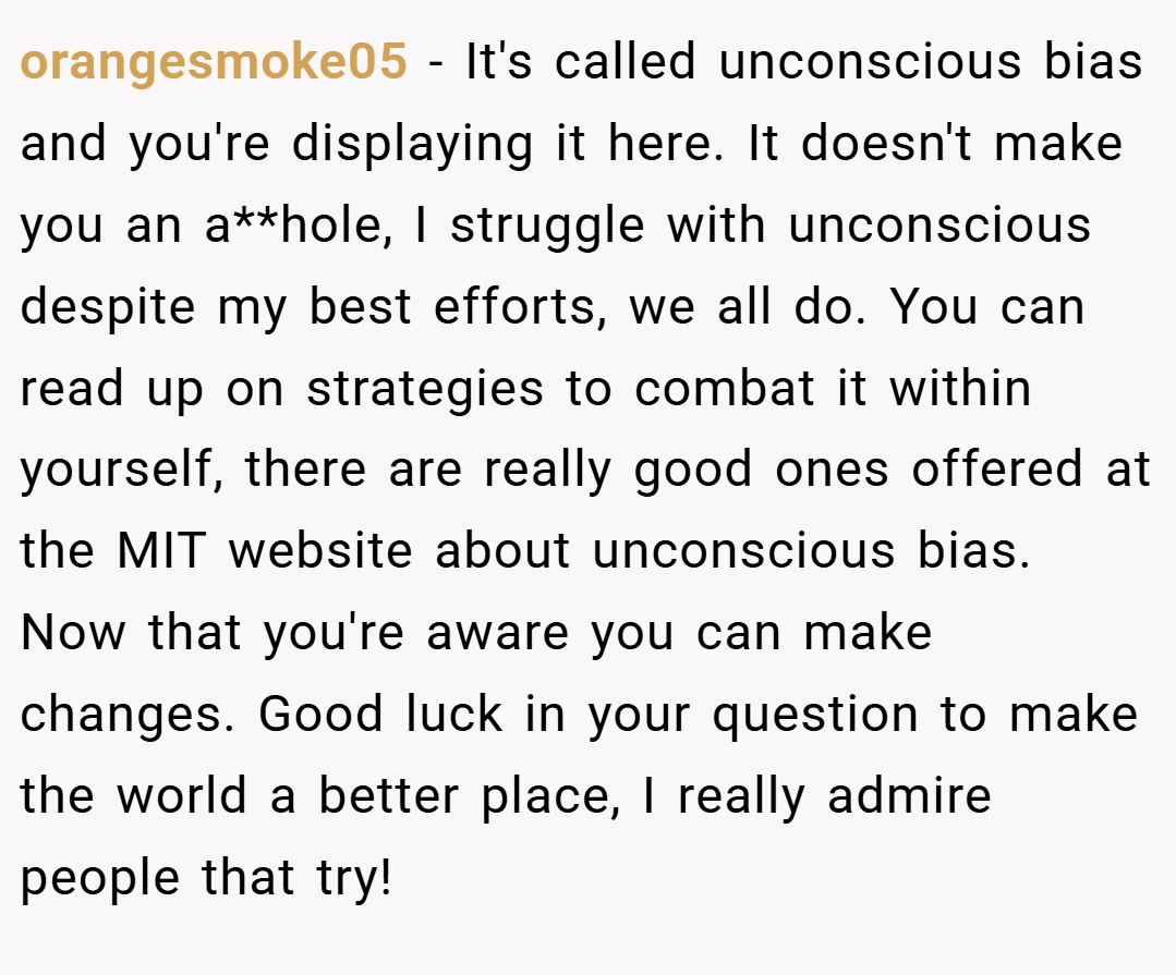 orangesmoke05 − It's called unconscious bias and you're displaying it here. It doesn't make you an a**hole, I struggle with unconscious despite my best efforts, we all do. You can read up on strategies to combat it within yourself, there are really good ones offered at the MIT website about unconscious bias. Now that you're aware you can make changes. Good luck in your question to make the world a better place, I really admire people that try!