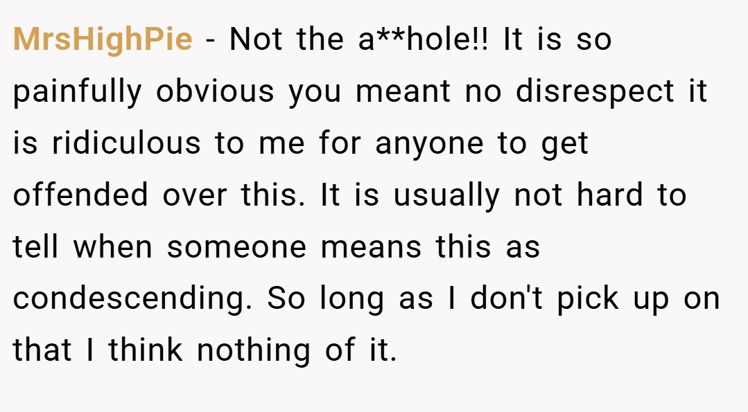 MrsHighPie − Not the a**hole!! It is so painfully obvious you meant no disrespect it is ridiculous to me for anyone to get offended over this. It is usually not hard to tell when someone means this as condescending. So long as I don't pick up on that I think nothing of it.