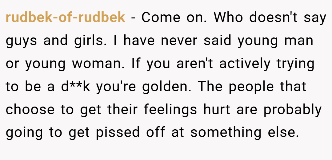 rudbek-of-rudbek − Come on. Who doesn't say guys and girls. I have never said young man or young woman. If you aren't actively trying to be a d**k you're golden. The people that choose to get their feelings hurt are probably going to get pissed off at something else.