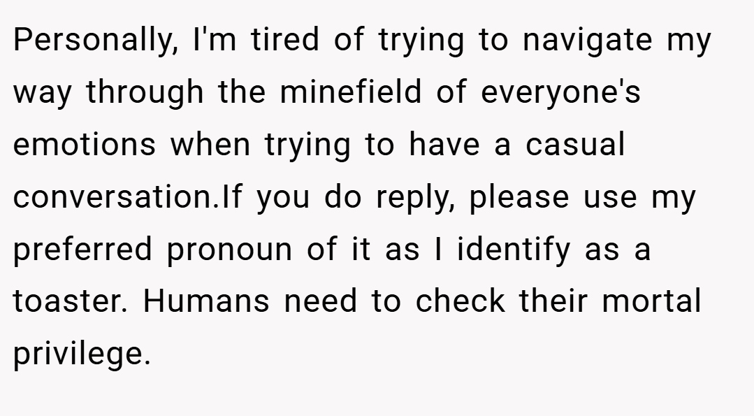 Personally, I'm tired of trying to navigate my way through the minefield of everyone's emotions when trying to have a casual conversation.If you do reply, please use my preferred pronoun of it as I identify as a toaster. Humans need to check their mortal privilege.