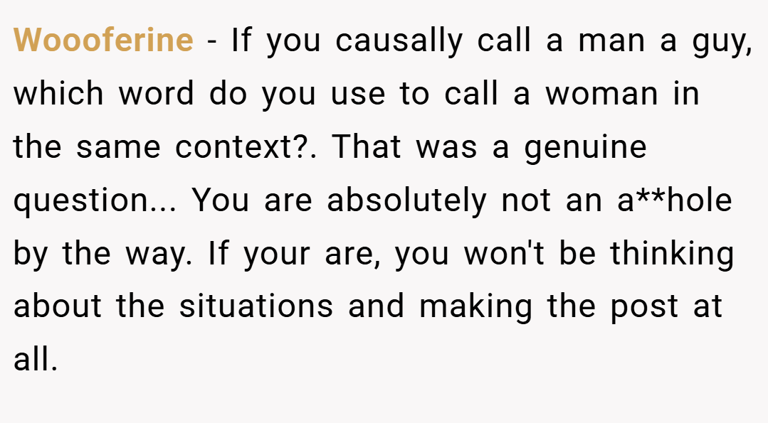 Woooferine − If you causally call a man a guy, which word do you use to call a woman in the same context?. That was a genuine question... You are absolutely not an a**hole by the way. If your are, you won't be thinking about the situations and making the post at all.