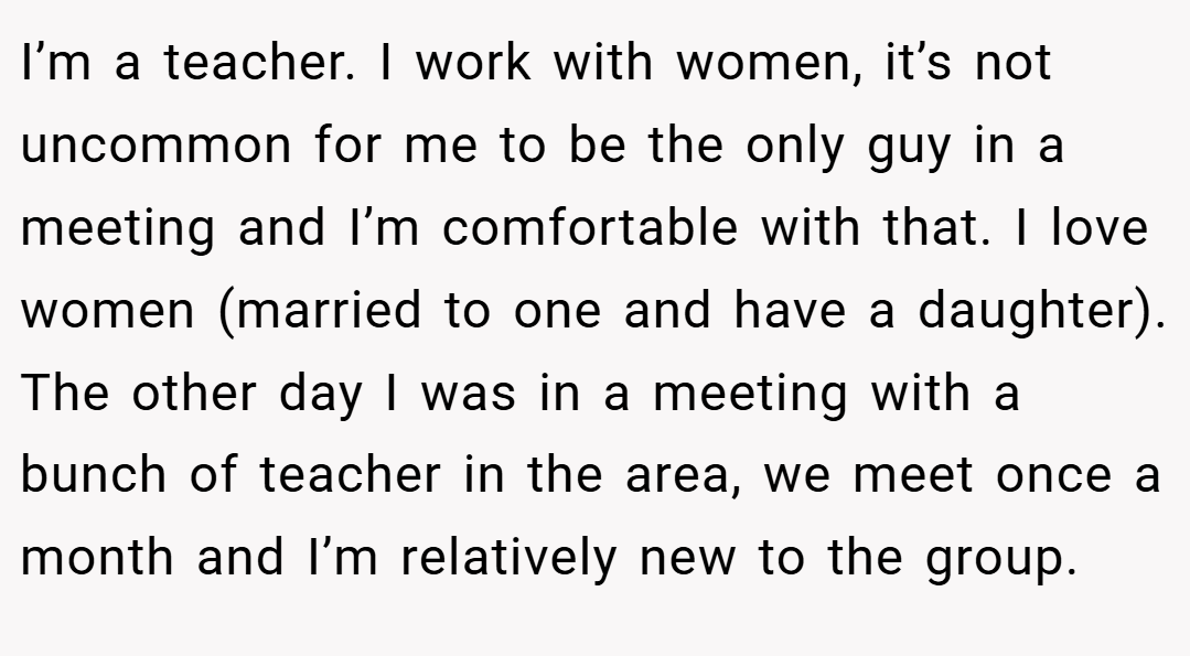 I’m a teacher. I work with women, it’s not uncommon for me to be the only guy in a meeting and I’m comfortable with that. I love women (married to one and have a daughter). The other day I was in a meeting with a bunch of teacher in the area, we meet once a month and I’m relatively new to the group.