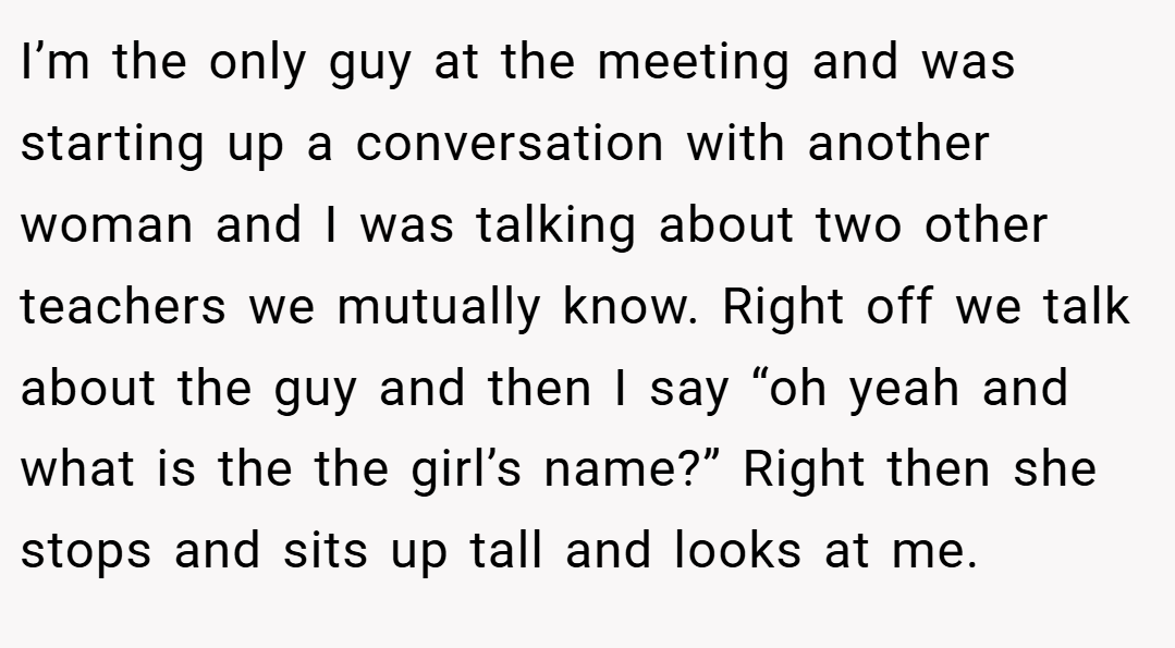 I’m the only guy at the meeting and was starting up a conversation with another woman and I was talking about two other teachers we mutually know. Right off we talk about the guy and then I say “oh yeah and what is the the girl’s name?” Right then she stops and sits up tall and looks at me.