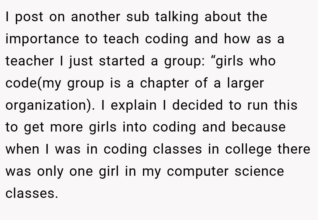 I post on another sub talking about the importance to teach coding and how as a teacher I just started a group: “girls who code(my group is a chapter of a larger organization). I explain I decided to run this to get more girls into coding and because when I was in coding classes in college there was only one girl in my computer science classes.