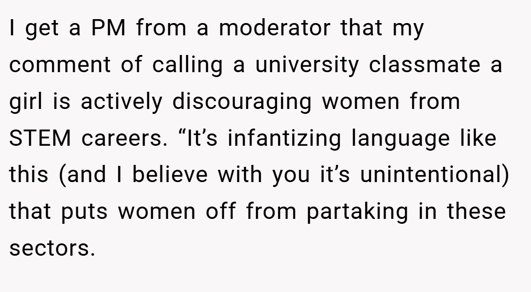 I get a PM from a moderator that my comment of calling a university classmate a girl is actively discouraging women from STEM careers. “It’s infantizing language like this (and I believe with you it’s unintentional) that puts women off from partaking in these sectors.