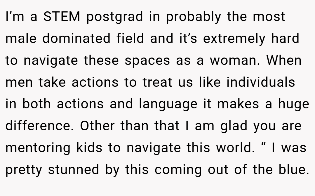 I’m a STEM postgrad in probably the most male dominated field and it’s extremely hard to navigate these spaces as a woman. When men take actions to treat us like individuals in both actions and language it makes a huge difference. Other than that I am glad you are mentoring kids to navigate this world. “ I was pretty stunned by this coming out of the blue.