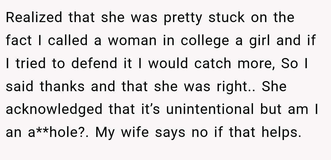 Realized that she was pretty stuck on the fact I called a woman in college a girl and if I tried to defend it I would catch more, So I said thanks and that she was right.. She acknowledged that it’s unintentional but am I an a**hole?. My wife says no if that helps.