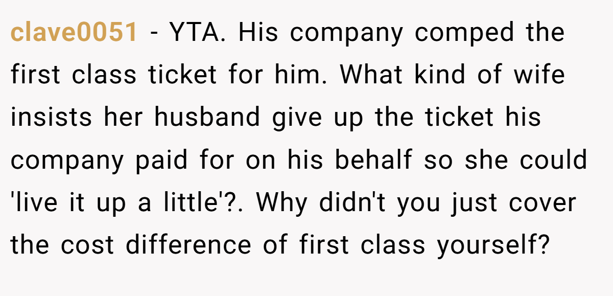 clave0051 − YTA. His company comped the first class ticket for him. What kind of wife insists her husband give up the ticket his company paid for on his behalf so she could 'live it up a little'?. Why didn't you just cover the cost difference of first class yourself?