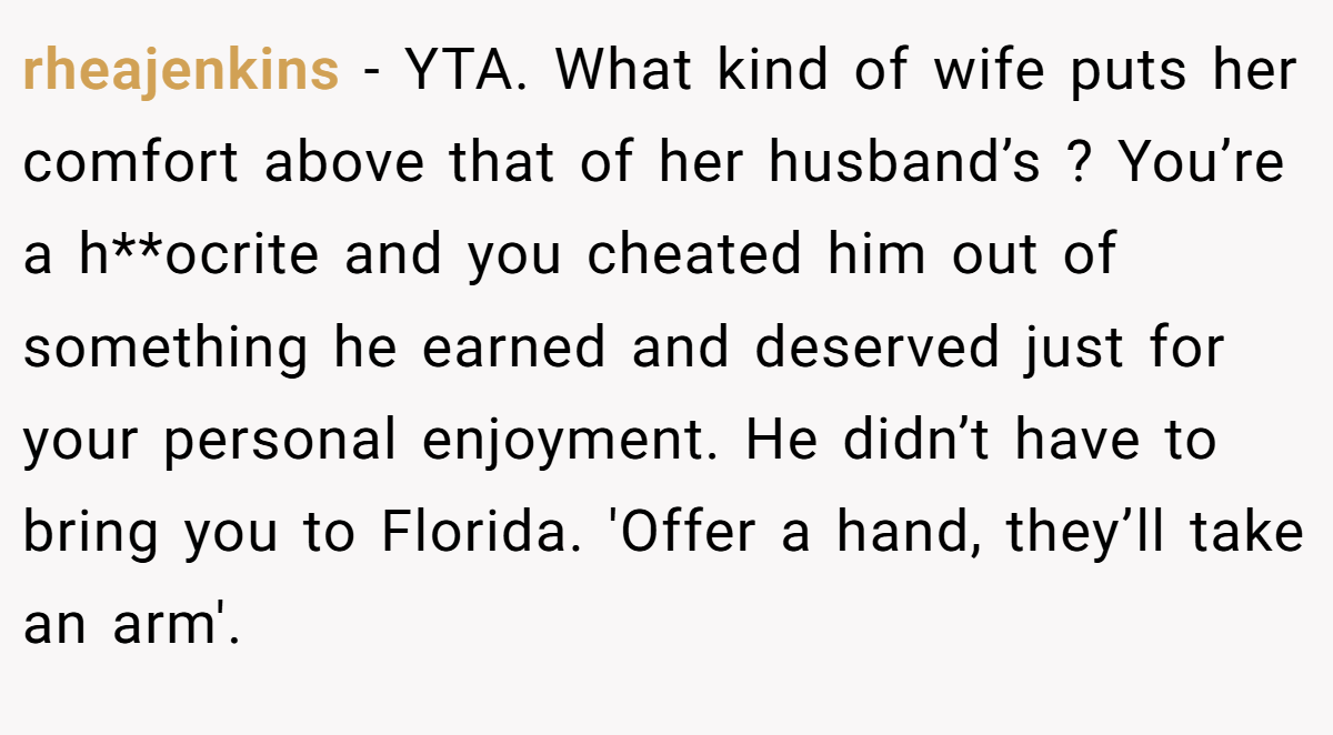 rheajenkins − YTA. What kind of wife puts her comfort above that of her husband’s ? You’re a h**ocrite and you cheated him out of something he earned and deserved just for your personal enjoyment. He didn’t have to bring you to Florida. 'Offer a hand, they’ll take an arm'.