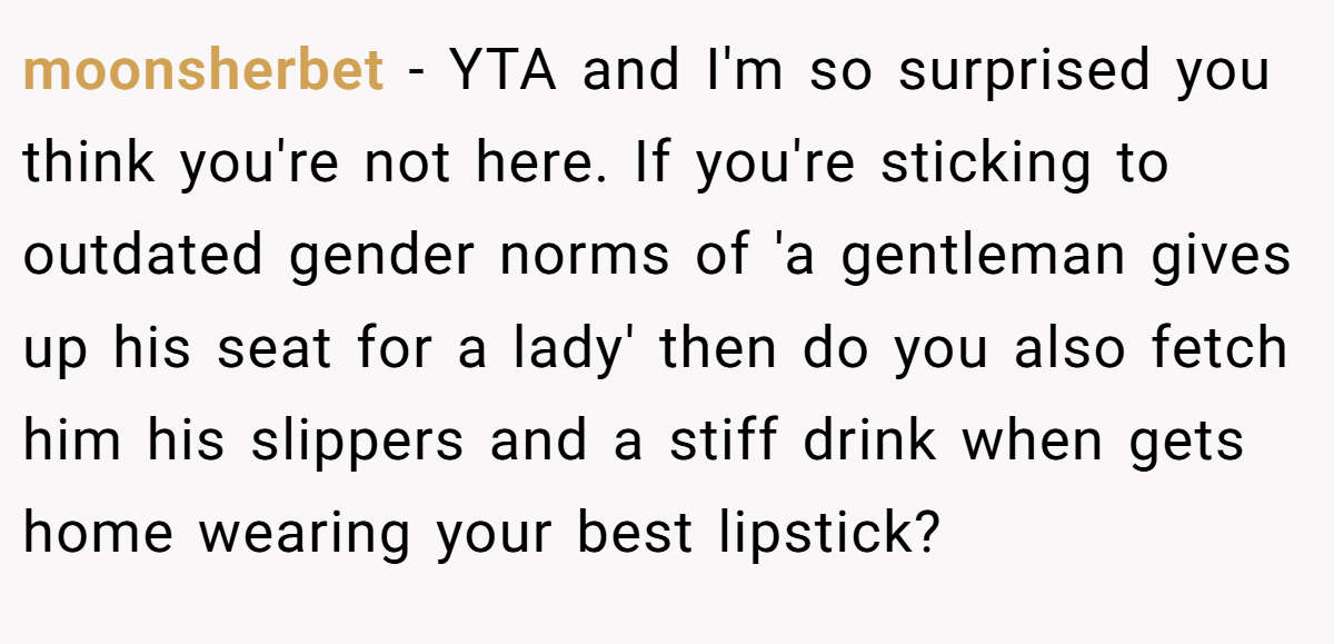 moonsherbet − YTA and I'm so surprised you think you're not here. If you're sticking to outdated gender norms of 'a gentleman gives up his seat for a lady' then do you also fetch him his slippers and a stiff drink when gets home wearing your best lipstick?