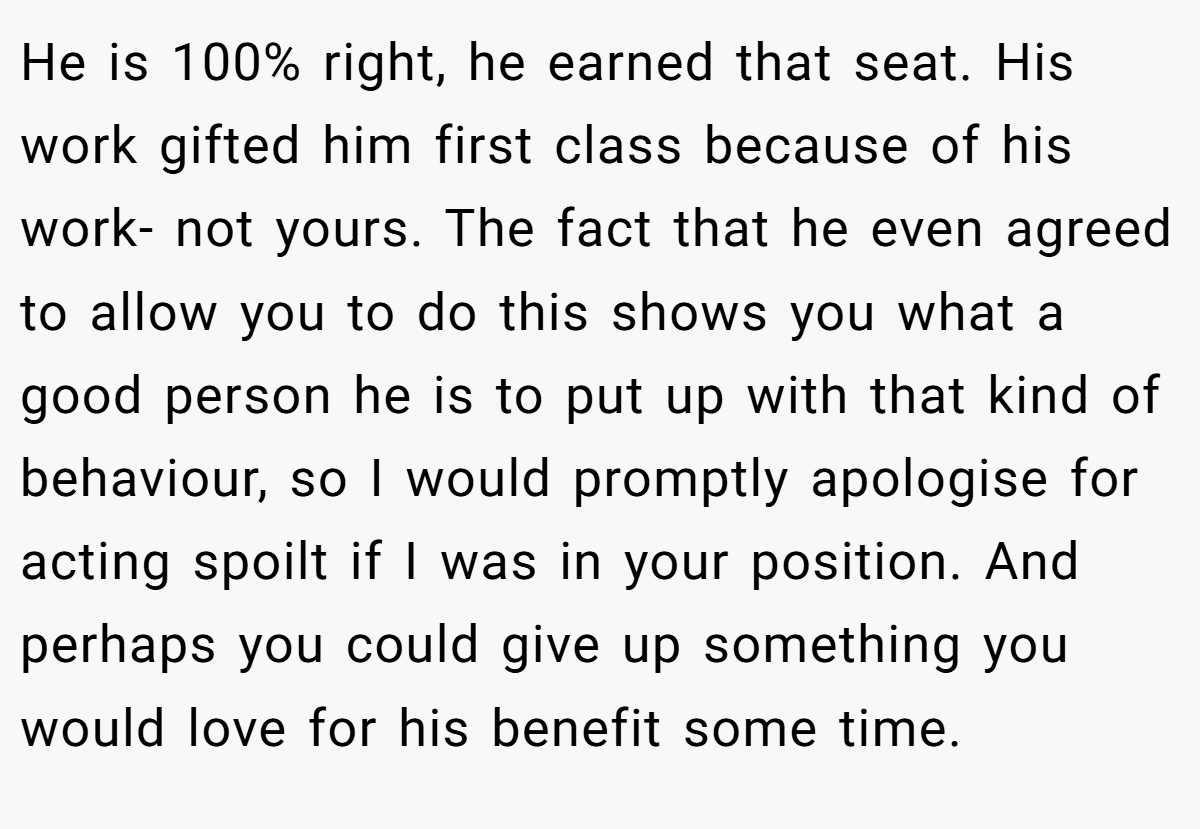 He is 100% right, he earned that seat. His work gifted him first class because of his work- not yours. The fact that he even agreed to allow you to do this shows you what a good person he is to put up with that kind of behaviour, so I would promptly apologise for acting spoilt if I was in your position. And perhaps you could give up something you would love for his benefit some time.