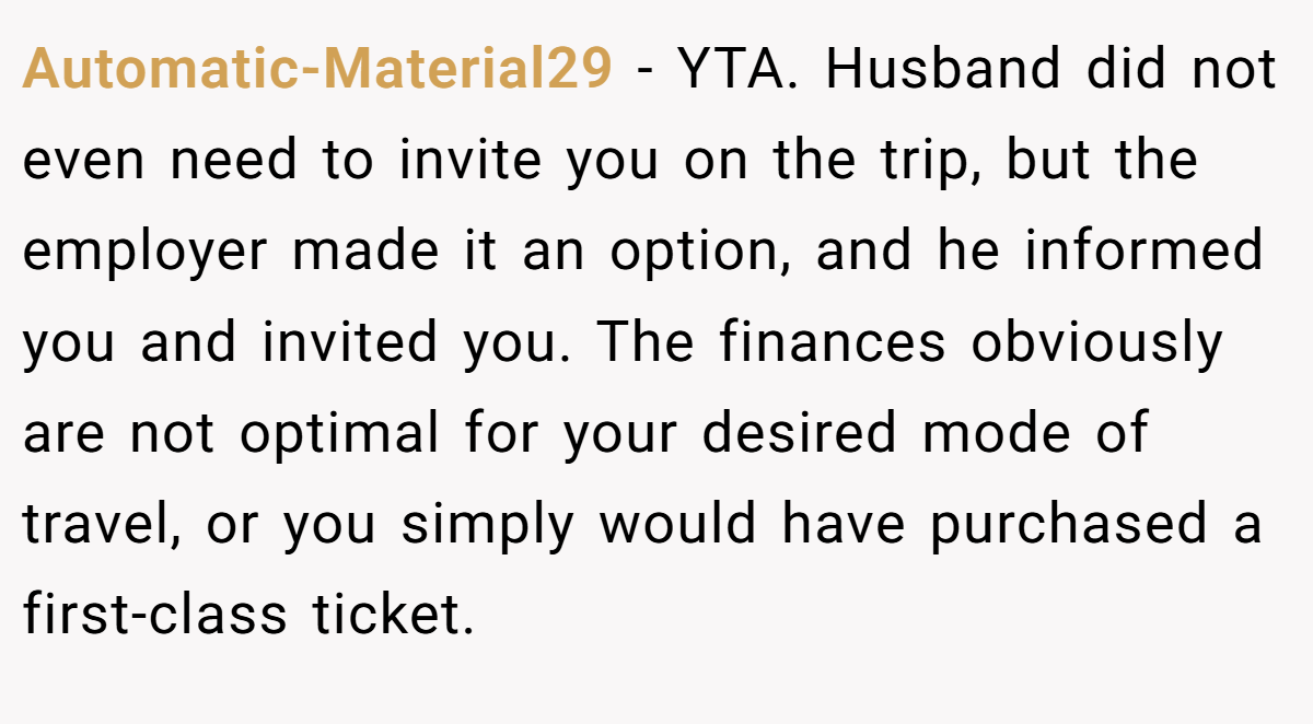 Automatic-Material29 − YTA. Husband did not even need to invite you on the trip, but the employer made it an option, and he informed you and invited you. The finances obviously are not optimal for your desired mode of travel, or you simply would have purchased a first-class ticket.