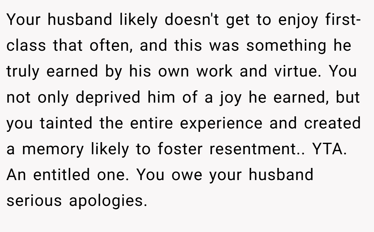 Your husband likely doesn't get to enjoy first-class that often, and this was something he truly earned by his own work and virtue. You not only deprived him of a joy he earned, but you tainted the entire experience and created a memory likely to foster resentment.. YTA. An entitled one. You owe your husband serious apologies.