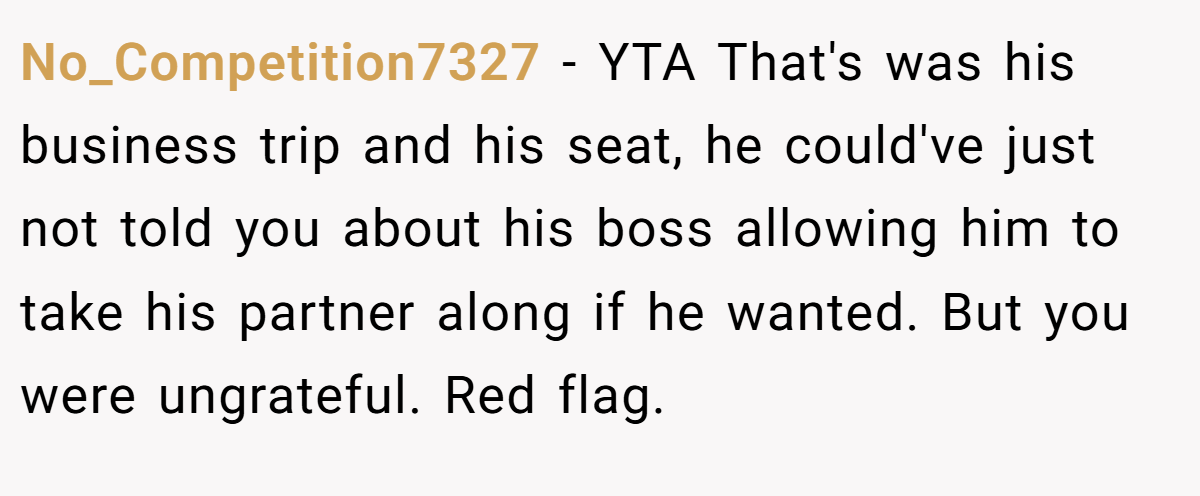 No_Competition7327 − YTA That's was his business trip and his seat, he could've just not told you about his boss allowing him to take his partner along if he wanted. But you were ungrateful. Red flag.