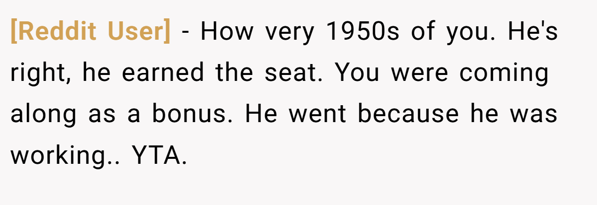 [Reddit User] − How very 1950s of you. He's right, he earned the seat. You were coming along as a bonus. He went because he was working.. YTA.
