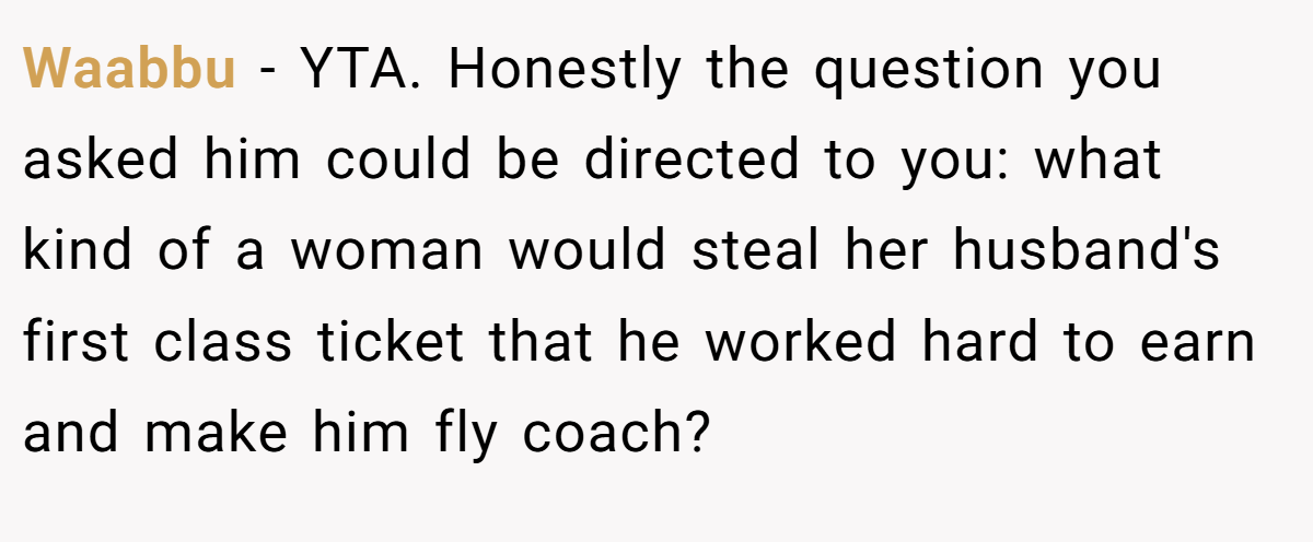 Waabbu − YTA. Honestly the question you asked him could be directed to you: what kind of a woman would steal her husband's first class ticket that he worked hard to earn and make him fly coach?