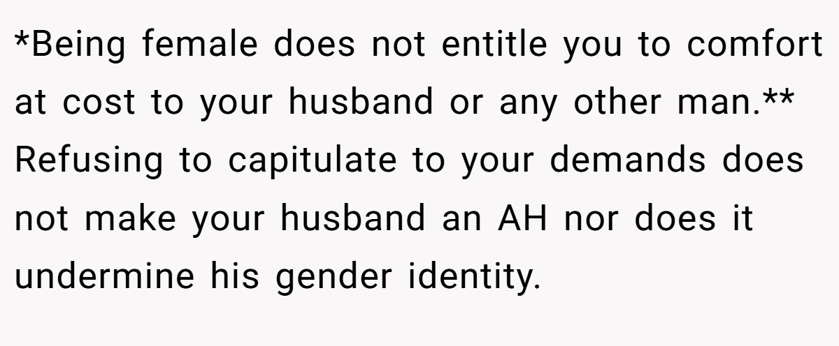 *Being female does not entitle you to comfort at cost to your husband or any other man.** Refusing to capitulate to your demands does not make your husband an AH nor does it undermine his gender identity.