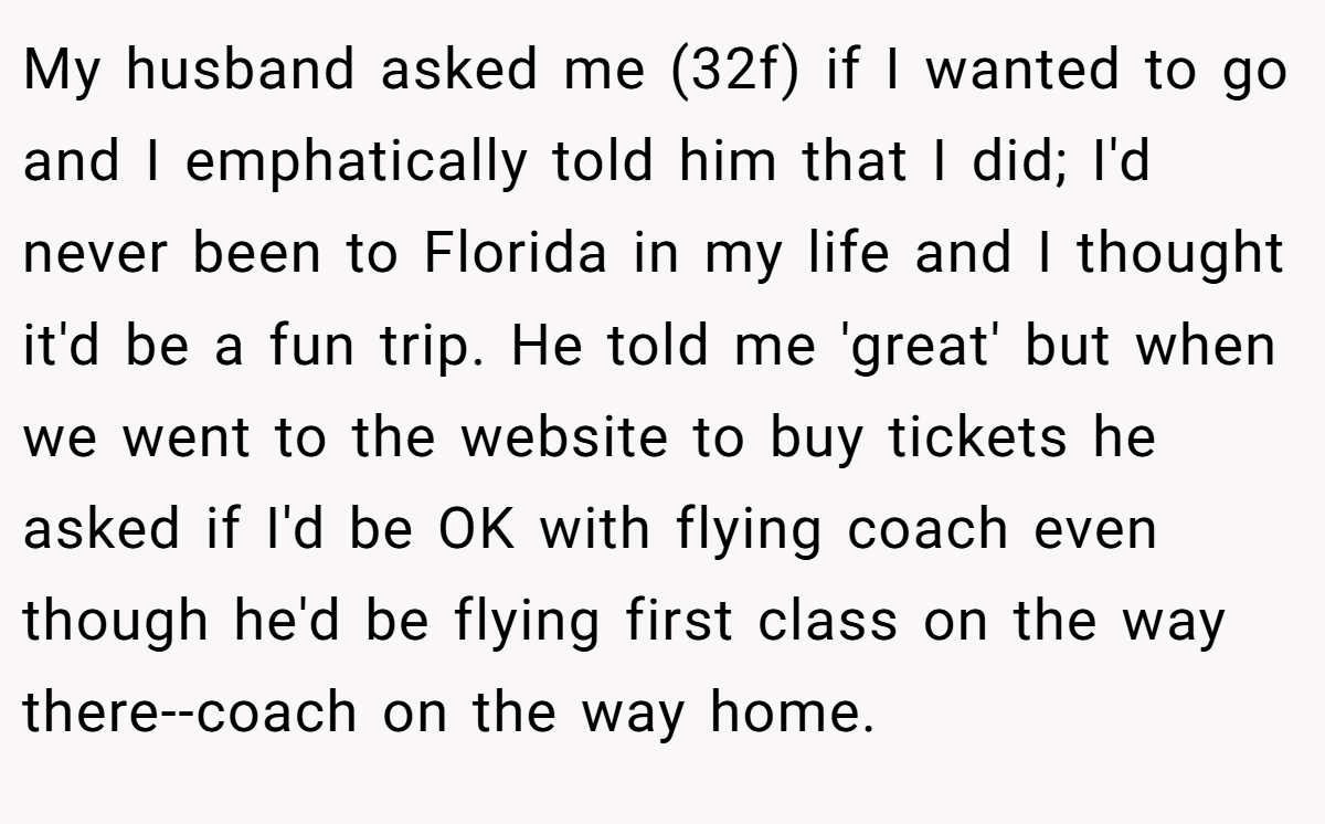 My husband asked me (32f) if I wanted to go and I emphatically told him that I did; I'd never been to Florida in my life and I thought it'd be a fun trip. He told me 'great' but when we went to the website to buy tickets he asked if I'd be OK with flying coach even though he'd be flying first class on the way there--coach on the way home.