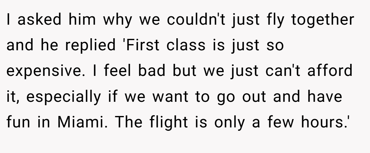 I asked him why we couldn't just fly together and he replied 'First class is just so expensive. I feel bad but we just can't afford it, especially if we want to go out and have fun in Miami. The flight is only a few hours.'
