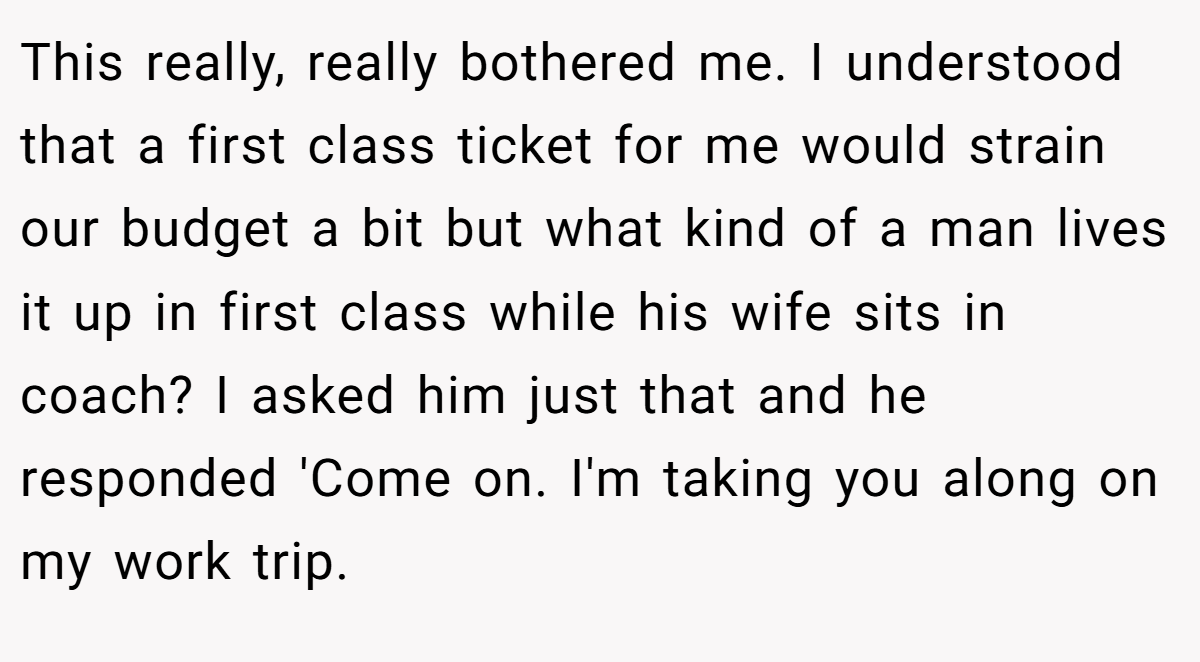 This really, really bothered me. I understood that a first class ticket for me would strain our budget a bit but what kind of a man lives it up in first class while his wife sits in coach? I asked him just that and he responded 'Come on. I'm taking you along on my work trip.
