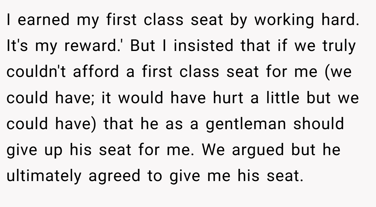 I earned my first class seat by working hard. It's my reward.' But I insisted that if we truly couldn't afford a first class seat for me (we could have; it would have hurt a little but we could have) that he as a gentleman should give up his seat for me. We argued but he ultimately agreed to give me his seat.
