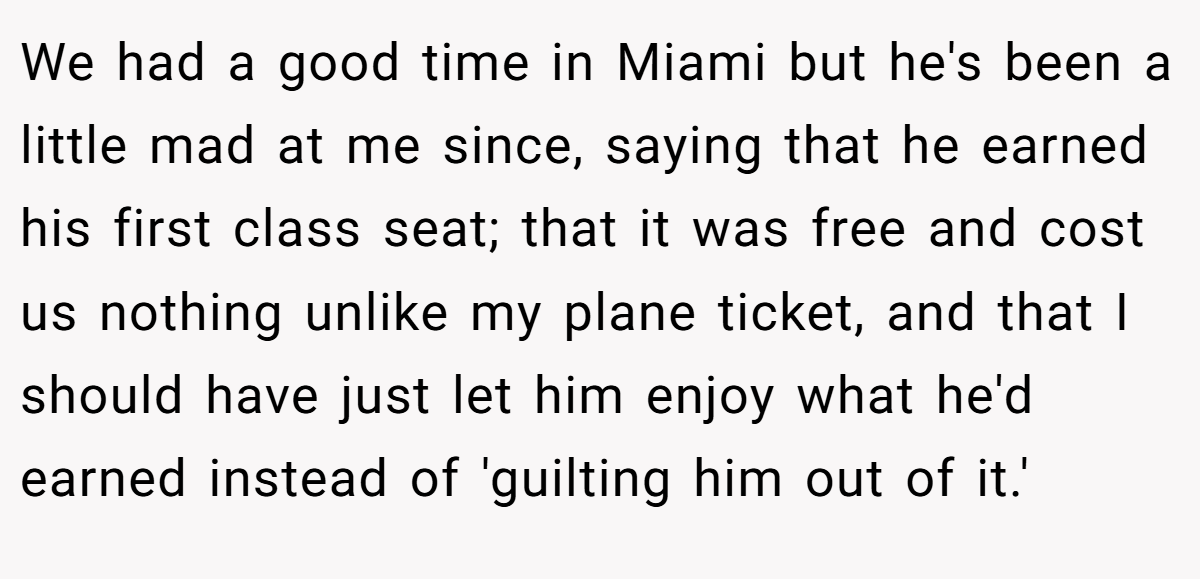 We had a good time in Miami but he's been a little mad at me since, saying that he earned his first class seat; that it was free and cost us nothing unlike my plane ticket, and that I should have just let him enjoy what he'd earned instead of 'guilting him out of it.'