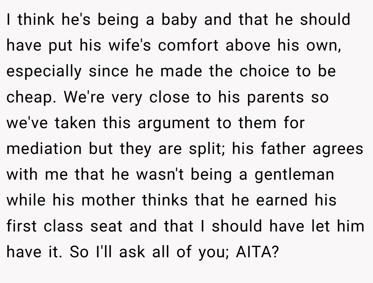 I think he's being a baby and that he should have put his wife's comfort above his own, especially since he made the choice to be cheap. We're very close to his parents so we've taken this argument to them for mediation but they are split; his father agrees with me that he wasn't being a gentleman while his mother thinks that he earned his first class seat and that I should have let him have it. So I'll ask all of you; AITA?
