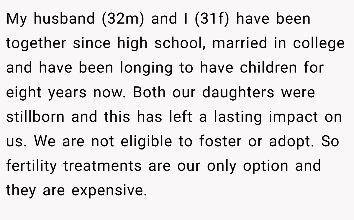 My husband (32m) and I (31f) have been together since high school, married in college and have been longing to have children for eight years now. Both our daughters were stillborn and this has left a lasting impact on us. We are not eligible to foster or adopt. So fertility treatments are our only option and they are expensive.