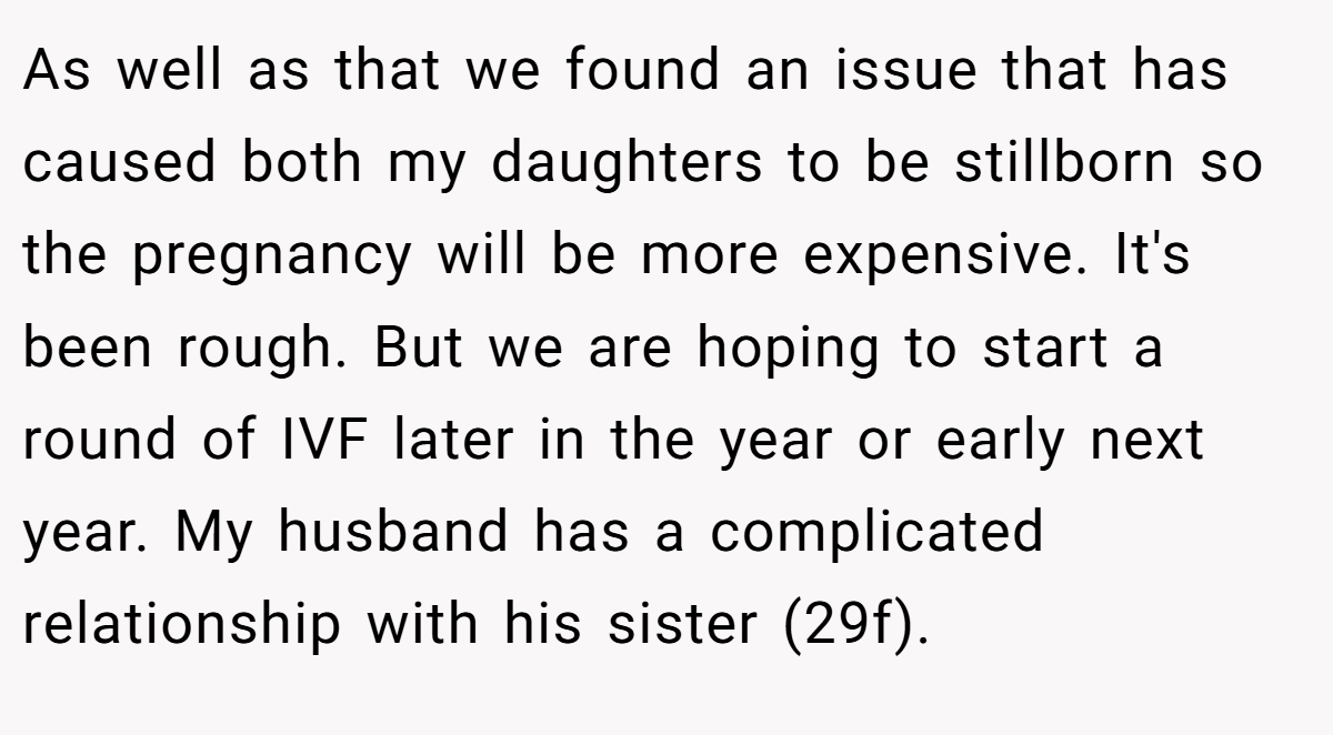 As well as that we found an issue that has caused both my daughters to be stillborn so the pregnancy will be more expensive. It's been rough. But we are hoping to start a round of IVF later in the year or early next year. My husband has a complicated relationship with his sister (29f).