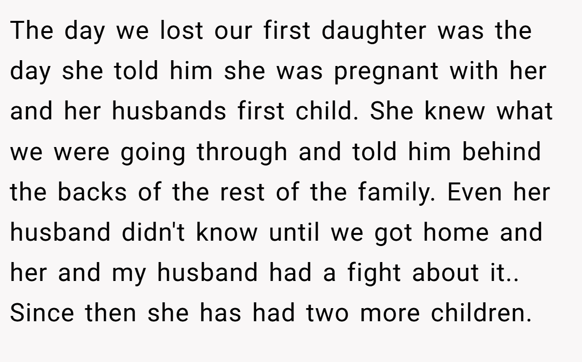 The day we lost our first daughter was the day she told him she was pregnant with her and her husbands first child. She knew what we were going through and told him behind the backs of the rest of the family. Even her husband didn't know until we got home and her and my husband had a fight about it.. Since then she has had two more children.