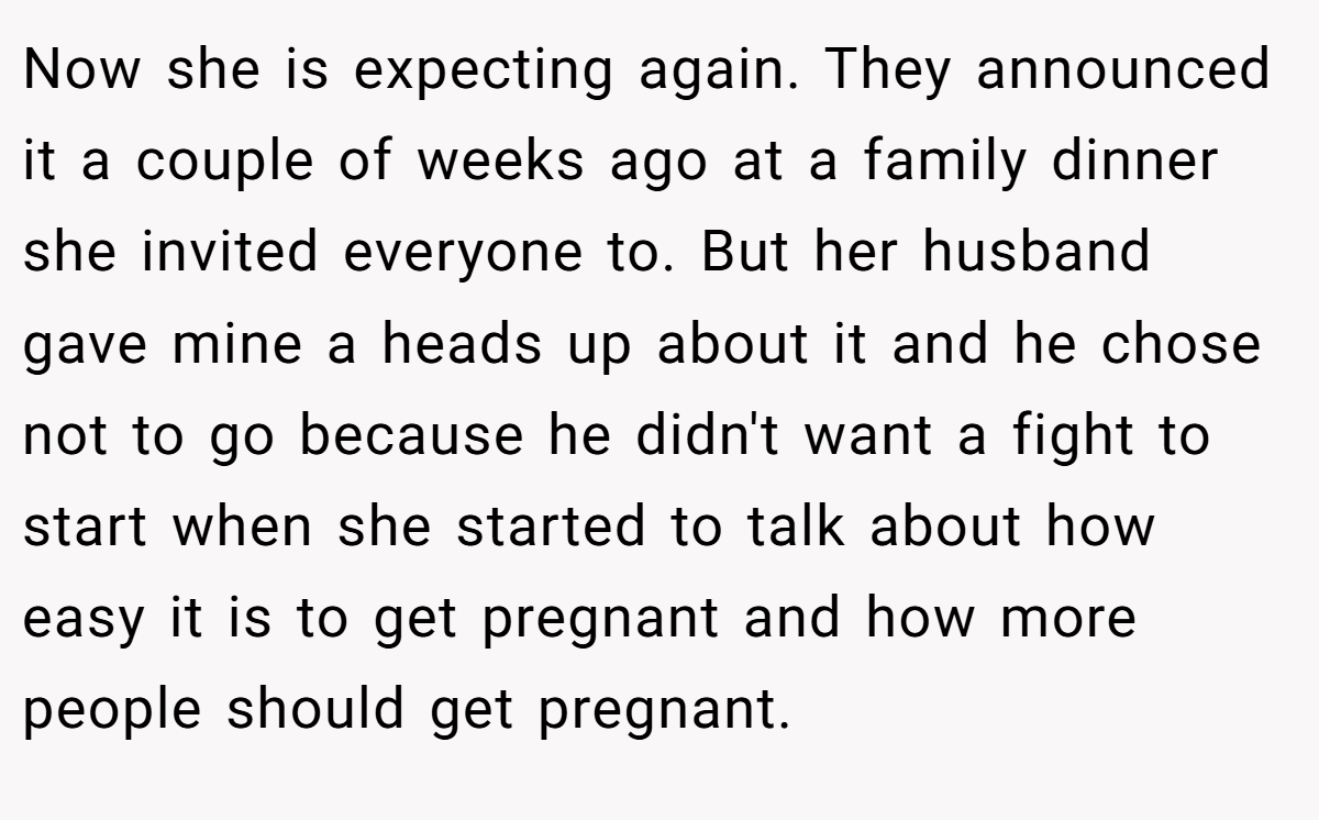 Now she is expecting again. They announced it a couple of weeks ago at a family dinner she invited everyone to. But her husband gave mine a heads up about it and he chose not to go because he didn't want a fight to start when she started to talk about how easy it is to get pregnant and how more people should get pregnant.
