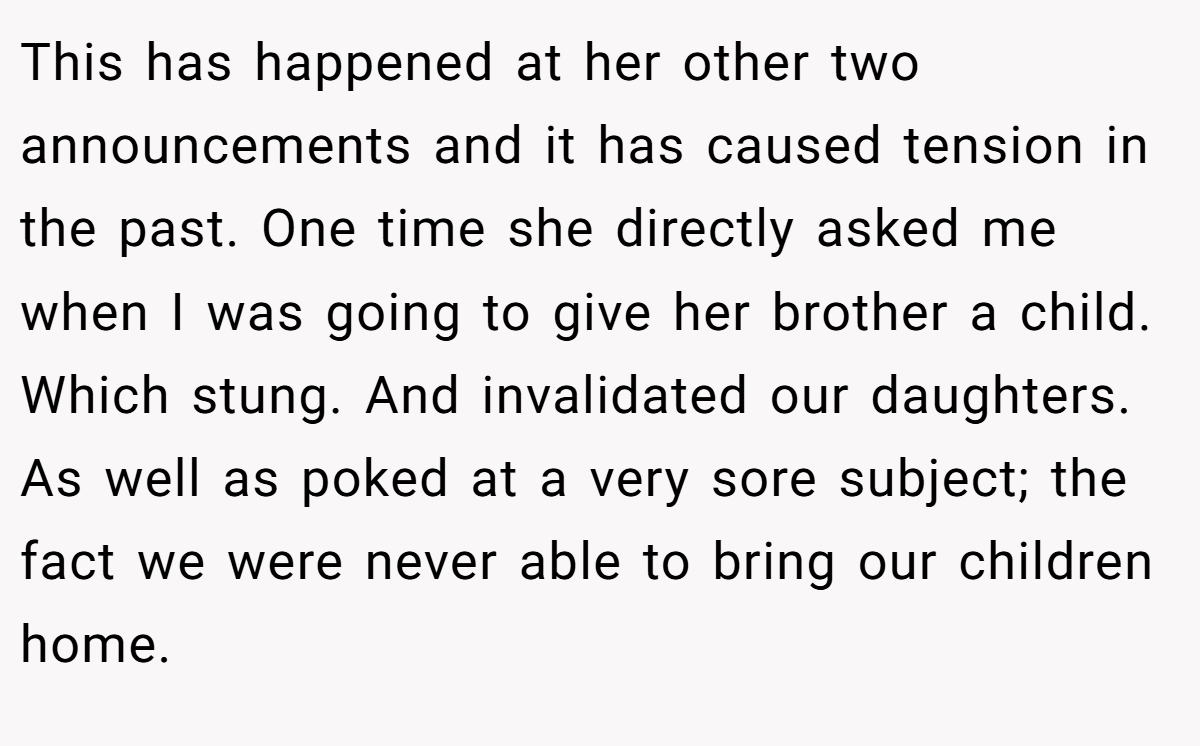 This has happened at her other two announcements and it has caused tension in the past. One time she directly asked me when I was going to give her brother a child. Which stung. And invalidated our daughters. As well as poked at a very sore subject; the fact we were never able to bring our children home.