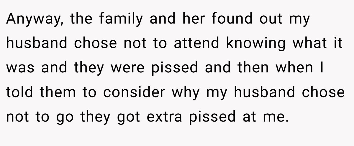 Anyway, the family and her found out my husband chose not to attend knowing what it was and they were pissed and then when I told them to consider why my husband chose not to go they got extra pissed at me.