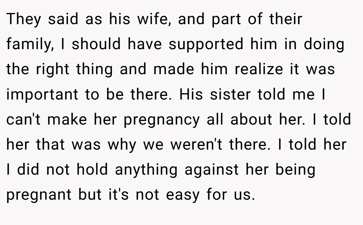 They said as his wife, and part of their family, I should have supported him in doing the right thing and made him realize it was important to be there. His sister told me I can't make her pregnancy all about her. I told her that was why we weren't there. I told her I did not hold anything against her being pregnant but it's not easy for us.