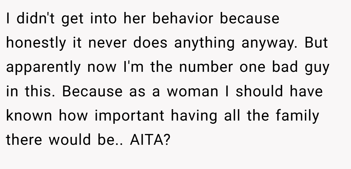 I didn't get into her behavior because honestly it never does anything anyway. But apparently now I'm the number one bad guy in this. Because as a woman I should have known how important having all the family there would be.. AITA?
