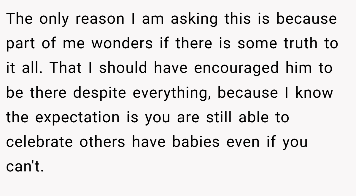 The only reason I am asking this is because part of me wonders if there is some truth to it all. That I should have encouraged him to be there despite everything, because I know the expectation is you are still able to celebrate others have babies even if you can't.