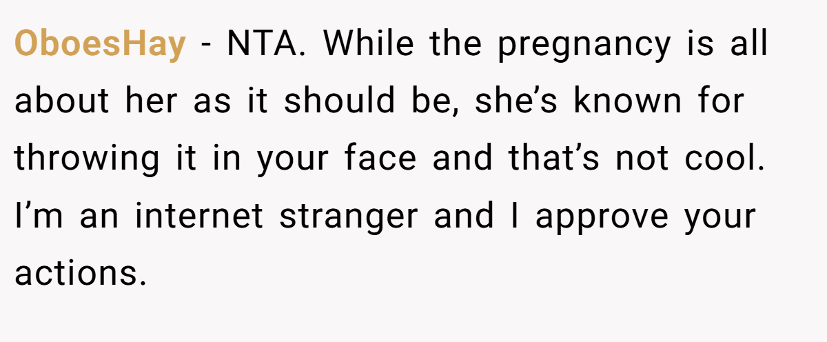OboesHay - NTA. While the pregnancy is all about her as it should be, she’s known for throwing it in your face and that’s not cool. I’m an internet stranger and I approve your actions.