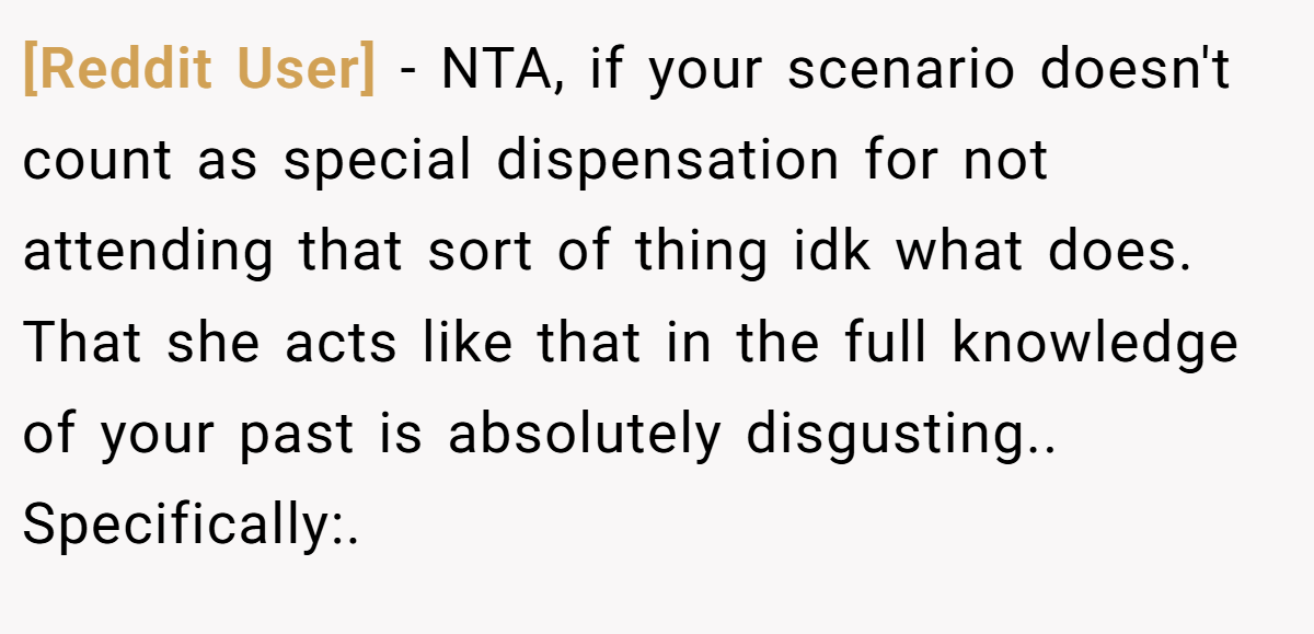 [Reddit User] - NTA, if your scenario doesn't count as special dispensation for not attending that sort of thing idk what does. That she acts like that in the full knowledge of your past is absolutely disgusting.. Specifically:.