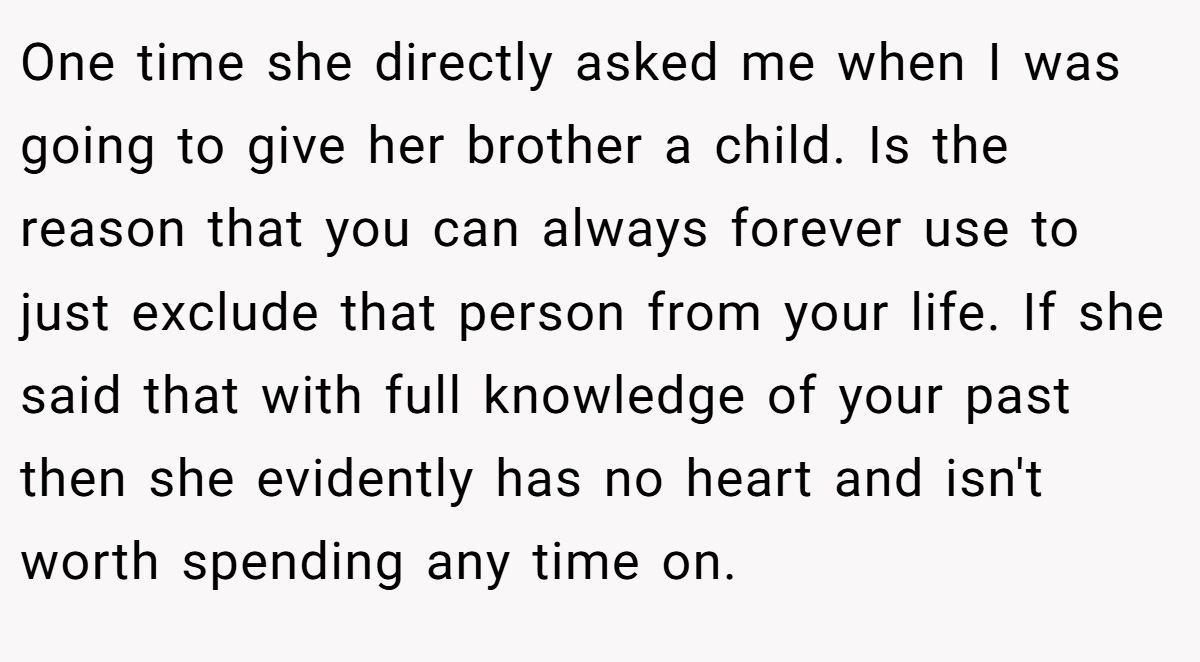 One time she directly asked me when I was going to give her brother a child. Is the reason that you can always forever use to just exclude that person from your life. If she said that with full knowledge of your past then she evidently has no heart and isn't worth spending any time on.