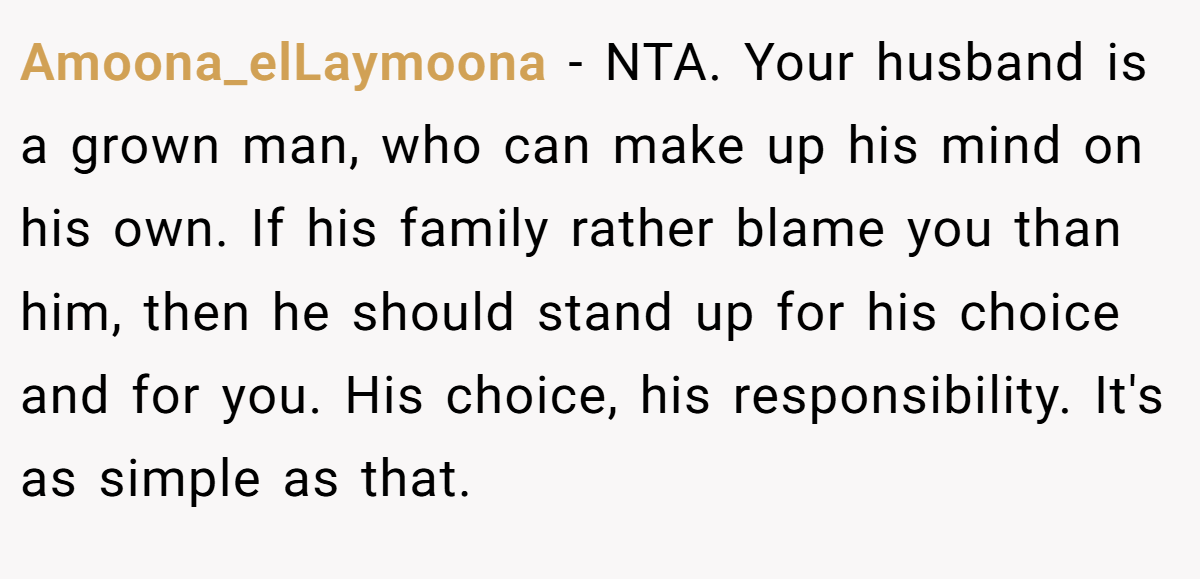 Amoona_elLaymoona - NTA. Your husband is a grown man, who can make up his mind on his own. If his family rather blame you than him, then he should stand up for his choice and for you. His choice, his responsibility. It's as simple as that.